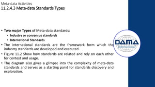 Meta-data Activities
11.2.4.3 Meta-data Standards Types
• Two major Types of Meta-data standards:
• Industry or consensus standards
• International Standards
• The international standards are the framework form which the
industry standards are developed and executed.
• Figure 11.2 Show how standards are related and rely on each other
for context and usage.
• The diagram also gives a glimpse into the complexity of meta-data
standards and serves as a starting point for standards discovery and
exploration.
 