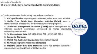 Meta-data Standards
11.2.4.3.1 Industry / Consensus Meta-data Standards
• Continuo noteworthy industry meta-data standards:
2. W3C specification: capturing web resources, other associated with URL
3. Dublin Core: Dublin Core Meta-data Initiative (DCMI): focus on
standardization of meta-data for business operational purposes.
4. Distributed Management Task Force (DTMF): set of management and
internet standard technologies developed to mange distributed
computing environment.
5. For Unstructured data: ISO 5964, 2788, 702 , ANSI/NISO Z39.1
6. Geospatial Standards
7. ANZLIC The Australian New Zealand Information Council
8. INSPIRE (Geographic meta-data standards)
9. Industry Sector meta-data Standards have two sample standards :
Automotive industry & Electric Utility industry
 