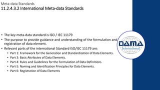 Meta-data Standards
11.2.4.3.2 International Meta-data Standards
• The key meta-data standard is ISO / IEC 11179
• The purpose to provide guidance and understanding of the formulation and
registration of data element.
• Relevant parts of the international Standard ISO/IEC 11179 are:
• Part 1: Framework for the Generation and Standardization of Data Elements.
• Part 3: Basic Attributes of Data Elements.
• Part 4: Rules and Guidelines for the Formulation of Data Definitions.
• Part 5: Naming and Identification Principles for Data Elements.
• Part 6: Registration of Data Elements
 