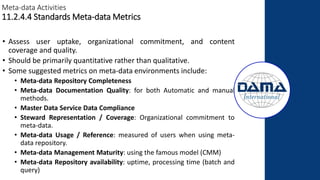 Meta-data Activities
11.2.4.4 Standards Meta-data Metrics
• Assess user uptake, organizational commitment, and content
coverage and quality.
• Should be primarily quantitative rather than qualitative.
• Some suggested metrics on meta-data environments include:
• Meta-data Repository Completeness
• Meta-data Documentation Quality: for both Automatic and manual
methods.
• Master Data Service Data Compliance
• Steward Representation / Coverage: Organizational commitment to
meta-data.
• Meta-data Usage / Reference: measured of users when using meta-
data repository.
• Meta-data Management Maturity: using the famous model (CMM)
• Meta-data Repository availability: uptime, processing time (batch and
query)
 