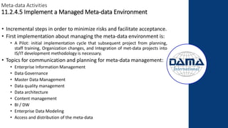 Meta-data Activities
11.2.4.5 Implement a Managed Meta-data Environment
• Incremental steps in order to minimize risks and facilitate acceptance.
• First implementation about managing the meta-data environment is:
• A Pilot: initial implementation cycle that subsequent project from planning,
staff training, Organization changes, and Integration of met-data projects into
IS/IT development methodology is necessary.
• Topics for communication and planning for meta-data management:
• Enterprise Information Management
• Data Governance
• Master Data Management
• Data quality management
• Data architecture
• Content management
• BI / DW
• Enterprise Data Modeling
• Access and distribution of the meta-data
 