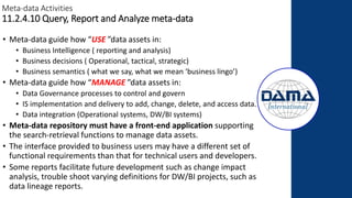 Meta-data Activities
11.2.4.10 Query, Report and Analyze meta-data
• Meta-data guide how “USE ”data assets in:
• Business Intelligence ( reporting and analysis)
• Business decisions ( Operational, tactical, strategic)
• Business semantics ( what we say, what we mean ‘business lingo’)
• Meta-data guide how “MANAGE ”data assets in:
• Data Governance processes to control and govern
• IS implementation and delivery to add, change, delete, and access data.
• Data integration (Operational systems, DW/BI systems)
• Meta-data repository must have a front-end application supporting
the search-retrieval functions to manage data assets.
• The interface provided to business users may have a different set of
functional requirements than that for technical users and developers.
• Some reports facilitate future development such as change impact
analysis, trouble shoot varying definitions for DW/BI projects, such as
data lineage reports.
 