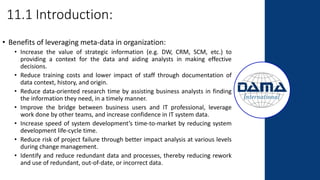 11.1 Introduction:
• Benefits of leveraging meta-data in organization:
• Increase the value of strategic information (e.g. DW, CRM, SCM, etc.) to
providing a context for the data and aiding analysts in making effective
decisions.
• Reduce training costs and lower impact of staff through documentation of
data context, history, and origin.
• Reduce data-oriented research time by assisting business analysts in finding
the information they need, in a timely manner.
• Improve the bridge between business users and IT professional, leverage
work done by other teams, and increase confidence in IT system data.
• Increase speed of system development’s time-to-market by reducing system
development life-cycle time.
• Reduce risk of project failure through better impact analysis at various levels
during change management.
• Identify and reduce redundant data and processes, thereby reducing rework
and use of redundant, out-of-date, or incorrect data.
 