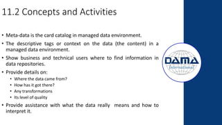 11.2 Concepts and Activities
• Meta-data is the card catalog in managed data environment.
• The descriptive tags or context on the data (the content) in a
managed data environment.
• Show business and technical users where to find information in
data repositories.
• Provide details on:
• Where the data came from?
• How has it got there?
• Any transformations
• Its level of quality
• Provide assistance with what the data really means and how to
interpret it.
 