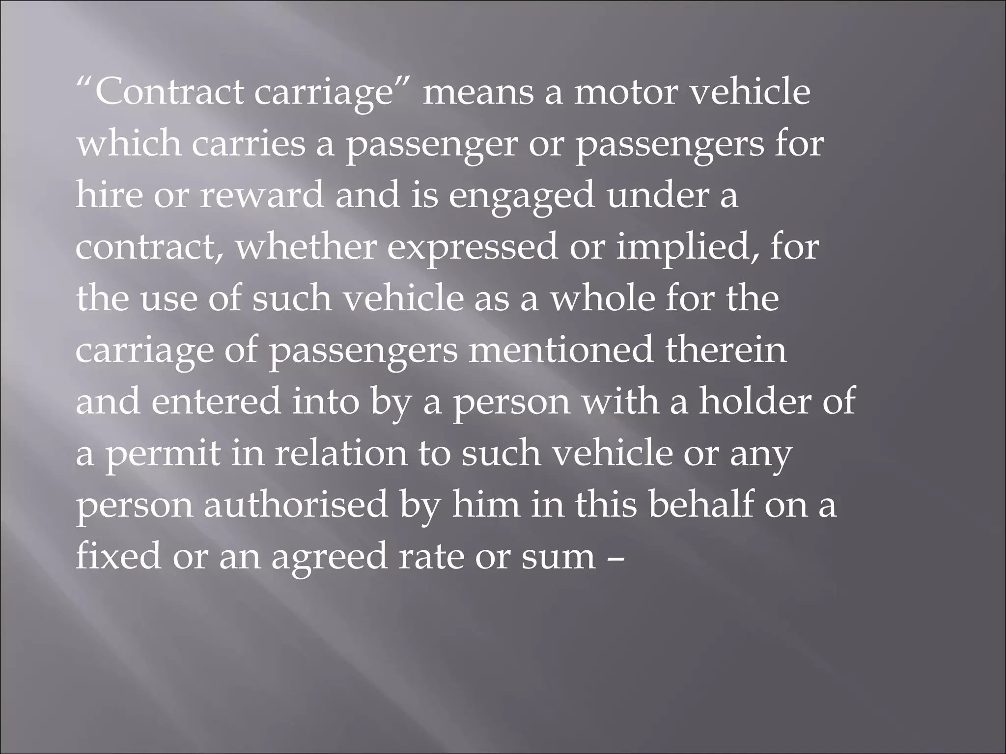 “Contract carriage” means a motor vehicle
which carries a passenger or passengers for
hire or reward and is engaged under a
contract, whether expressed or implied, for
the use of such vehicle as a whole for the
carriage of passengers mentioned therein
and entered into by a person with a holder of
a permit in relation to such vehicle or any
person authorised by him in this behalf on a
fixed or an agreed rate or sum –
 