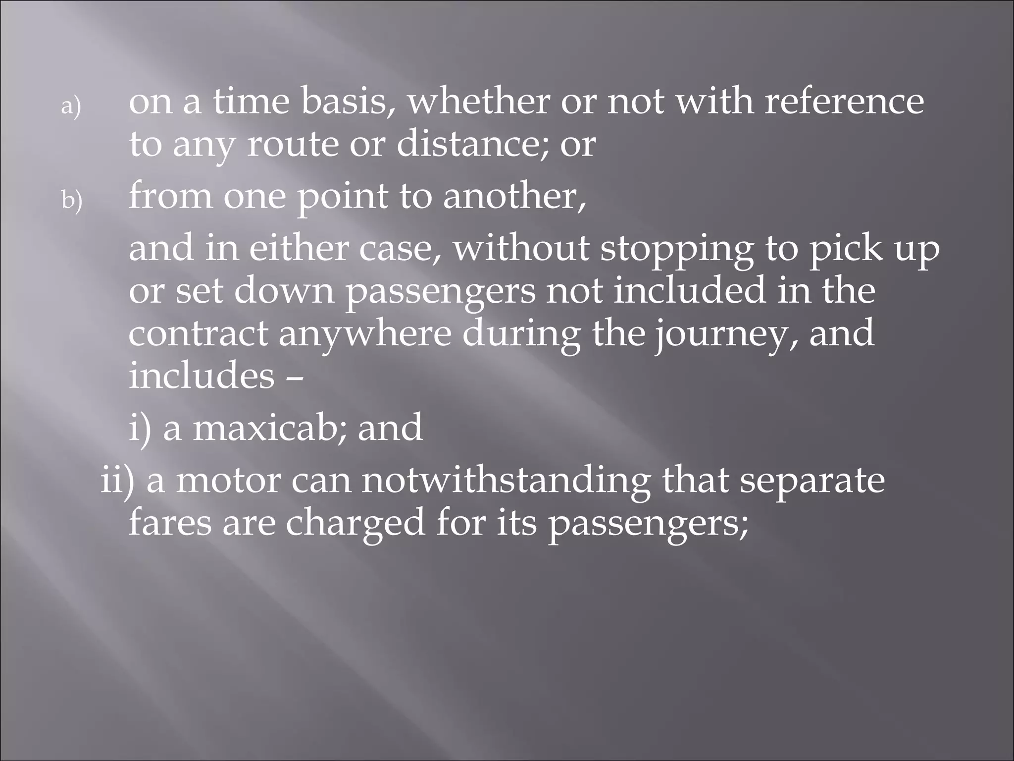 a) on a time basis, whether or not with reference
to any route or distance; or
b) from one point to another,
and in either case, without stopping to pick up
or set down passengers not included in the
contract anywhere during the journey, and
includes –
i) a maxicab; and
ii) a motor can notwithstanding that separate
fares are charged for its passengers;
 