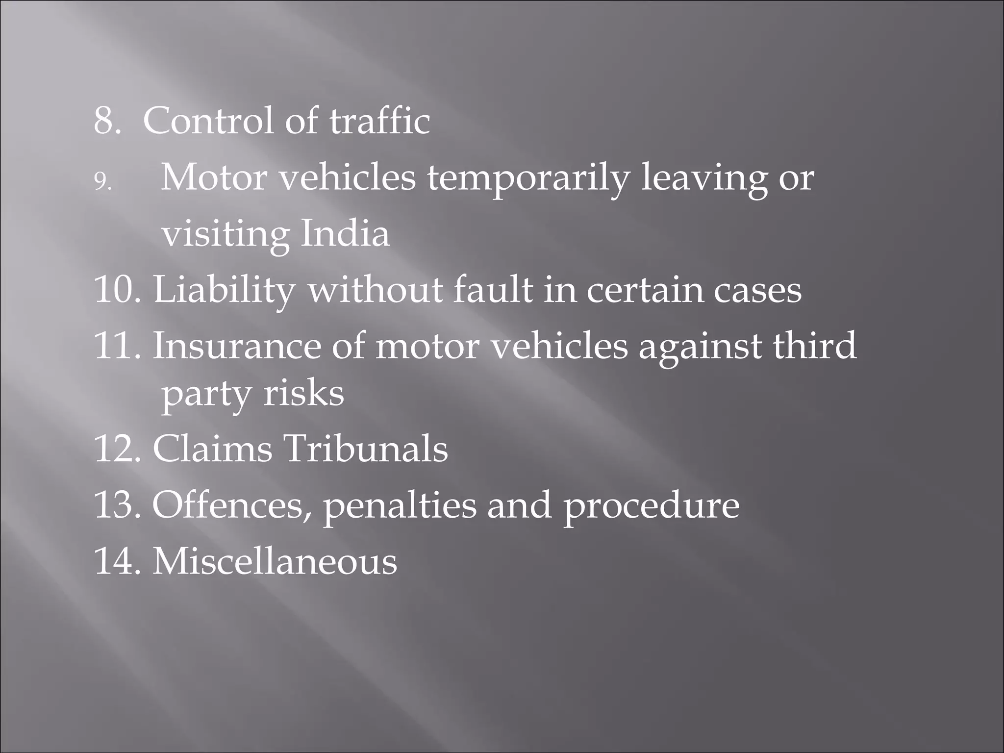 8. Control of traffic
9. Motor vehicles temporarily leaving or
visiting India
10. Liability without fault in certain cases
11. Insurance of motor vehicles against third
party risks
12. Claims Tribunals
13. Offences, penalties and procedure
14. Miscellaneous
 