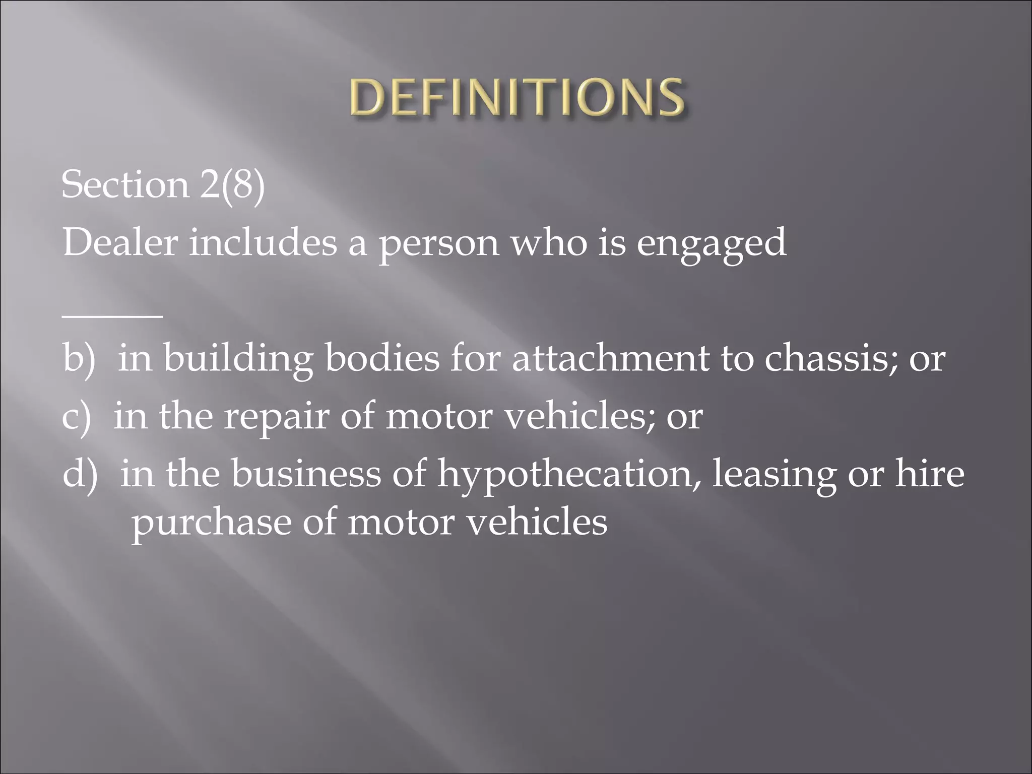Section 2(8)
Dealer includes a person who is engaged
_____
b) in building bodies for attachment to chassis; or
c) in the repair of motor vehicles; or
d) in the business of hypothecation, leasing or hire
purchase of motor vehicles
 