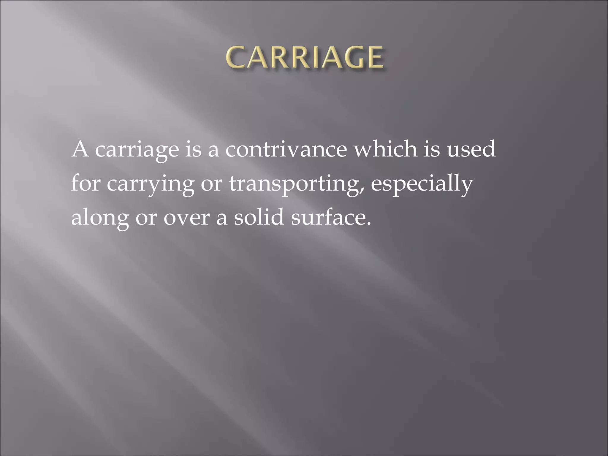 A carriage is a contrivance which is used
for carrying or transporting, especially
along or over a solid surface.
 