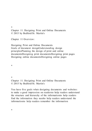*
Chapter 11. Designing Print and Online Documents
© 2015 by Bedford/St. Martin's
Chapter 11 Overview:
Designing Print and Online Documents
Goals of document designUnderstanding design
principlesPlanning the design of print and online
documentsDesigning print documentsDesigning print pages
Designing online documentsDesigning online pages
*
*
Chapter 11. Designing Print and Online Documents
© 2015 by Bedford/St. Martin's
You have five goals when designing documents and websites:
to make a good impression on readersto help readers understand
the structure and hierarchy of the informationto help readers
find the information they needto help readers understand the
informationto help readers remember the information
*
 