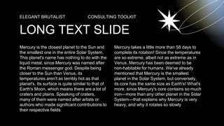 Mercury is the closest planet to the Sun and
the smallest one in the entire Solar System.
This planet's name has nothing to do with the
liquid metal, since Mercury was named after
the Roman messenger god. Despite being
closer to the Sun than Venus, its
temperatures aren't as terribly hot as that
planet's. Its surface is quite similar to that of
Earth's Moon, which means there are a lot of
craters and plains. Speaking of craters,
many of them were named after artists or
authors who made significant contributions to
their respective fields
LONG TEXT SLIDE
ELEGANT BRUTALIST CONSULTING TOOLKIT
Mercury takes a little more than 58 days to
complete its rotation! Since the temperatures
are so extreme, albeit not as extreme as in
Venus. Mercury has been deemed to be
non-habitable for humans. We've already
mentioned that Mercury is the smallest
planet in the Solar System, but conversely,
its core has the same size as Earth's! What's
more, since Mercury's core contains so much
iron—more than any other planet in the Solar
System—that explains why Mercury is very
heavy, and why it rotates so slowly
 