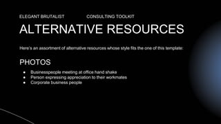 ALTERNATIVE RESOURCES
ELEGANT BRUTALIST CONSULTING TOOLKIT
Here’s an assortment of alternative resources whose style fits the one of this template:
PHOTOS
● Businesspeople meeting at office hand shake
● Person expressing appreciation to their workmates
● Corporate business people
 