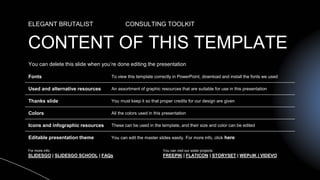 CONTENT OF THIS TEMPLATE
ELEGANT BRUTALIST CONSULTING TOOLKIT
Fonts To view this template correctly in PowerPoint, download and install the fonts we used
Used and alternative resources An assortment of graphic resources that are suitable for use in this presentation
Thanks slide You must keep it so that proper credits for our design are given
Colors All the colors used in this presentation
Icons and infographic resources These can be used in the template, and their size and color can be edited
Editable presentation theme You can edit the master slides easily. For more info, click here
You can delete this slide when you’re done editing the presentation
For more info:
SLIDESGO | SLIDESGO SCHOOL | FAQs
You can visit our sister projects:
FREEPIK | FLATICON | STORYSET | WEPcIK | VIDEVO
 