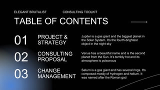 CONSULTING
PROPOSAL
PROJECT &
STRATEGY
Jupiter is a gas giant and the biggest planet in
the Solar System. It's the fourth-brightest
object in the night sky
01
TABLE OF CONTENTS
ELEGANT BRUTALIST CONSULTING TOOLKIT
Venus has a beautiful name and is the second
planet from the Sun. It’s terribly hot and its
atmosphere is poisonous
02
CHANGE
MANAGEMENT
Saturn is a gas giant and has several rings. It's
composed mostly of hydrogen and helium. It
was named after the Roman god
03
 