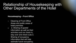 Housekeeping – Front Office
1. Cleaning of Front Office
Areas and public areas of
hotel premises
2. 2. Sharing of guests’
information as well as their
activities such as check in,
stay over and check outs 3.
Sharing of occupancy
information that will help
estimate future occupancy,
Relationship of Housekeeping with
Other Departments of the Hotel
 