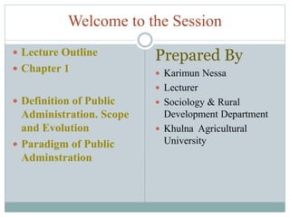 Welcome to the Session
 Lecture Outline
 Chapter 1
 Definition of Public
Administration. Scope
and Evolution
 Paradigm of Public
Adminstration
Prepared By
 Karimun Nessa
 Lecturer
 Sociology & Rural
Development Department
 Khulna Agricultural
University
 