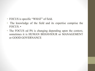 • FOCUS is specific “WHAT” of field.
• The knowledge of the field and its expertise comprise the
FOCUS. •
• The FOCUS od PA is changing depending upon the context,
sometimes it is HUMAN BEHAVIOUR or MANAGEMENT
or GOOD GOVERNANCE
 