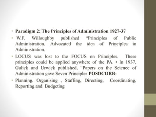 • Paradigm 2: The Principles of Administration 1927-37
• W.F. Willoughby published “Principles of Public
Administration. Advocated the idea of Principles in
Administration.
• LOCUS was lost to the FOCUS on Principles. These
principles could be applied anywhere of the PA. • In 1937,
Gulick and Urwick published, “Papers on the Science of
Administration gave Seven Principles POSDCORB-
• Planning, Organising , Staffing, Directing, Coordinating,
Reporting and Budgeting
 