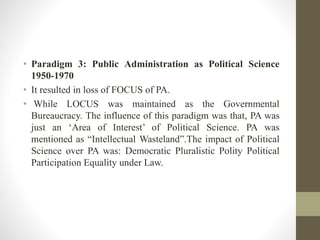 • Paradigm 3: Public Administration as Political Science
1950-1970
• It resulted in loss of FOCUS of PA.
• While LOCUS was maintained as the Governmental
Bureaucracy. The influence of this paradigm was that, PA was
just an ‘Area of Interest’ of Political Science. PA was
mentioned as “Intellectual Wasteland”.The impact of Political
Science over PA was: Democratic Pluralistic Polity Political
Participation Equality under Law.
 