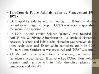 • Paradigm 4: Public Administration as Management 1956-
1970 •
• Developed by side by side to Paradigm 3. It lost its identity
behind some ‘Larger’ concept. FOCUS was in some specialized
technique and expertise.
• In 1956, “Administrative Science Quaterly” was founded for
both Public & Private Administration. A artificial distinction
between Business and Public Administration was removed due to
same techniques and Expertise in administration. • In 1968,
Minnow brook Conference was organized and “NPA” was born.
• PA showed disinclination towards economy, administrative
techniques, budgeting etc. It called to free PA both from Political
Science and management to help discipline identify its
uniqueness and identity
 