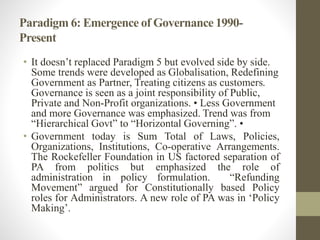 Paradigm 6: Emergence of Governance 1990-
Present
• It doesn’t replaced Paradigm 5 but evolved side by side.
Some trends were developed as Globalisation, Redefining
Government as Partner, Treating citizens as customers.
Governance is seen as a joint responsibility of Public,
Private and Non-Profit organizations. • Less Government
and more Governance was emphasized. Trend was from
“Hierarchical Govt” to “Horizontal Governing”. •
• Government today is Sum Total of Laws, Policies,
Organizations, Institutions, Co-operative Arrangements.
The Rockefeller Foundation in US factored separation of
PA from politics but emphasized the role of
administration in policy formulation. “Refunding
Movement” argued for Constitutionally based Policy
roles for Administrators. A new role of PA was in ‘Policy
Making’.
 