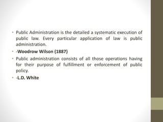• Public Administration is the detailed a systematic execution of
public law. Every particular application of law is public
administration.
• -Woodrow Wilson (1887)
• Public administration consists of all those operations having
for their purpose of fulfillment or enforcement of public
policy.
• -L.D. White
 