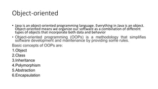 Object-oriented
• Java is an object-oriented programming language. Everything in Java is an object.
Object-oriented means we organize our software as a combination of different
types of objects that incorporate both data and behavior
• Object-oriented programming (OOPs) is a methodology that simplifies
software development and maintenance by providing some rules.
Basic concepts of OOPs are:
1.Object
2.Class
3.Inheritance
4.Polymorphism
5.Abstraction
6.Encapsulation
 