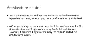 Architecture-neutral
• Java is architecture neutral because there are no implementation
dependent features, for example, the size of primitive types is fixed.
• In C programming, int data type occupies 2 bytes of memory for 32-
bit architecture and 4 bytes of memory for 64-bit architecture.
However, it occupies 4 bytes of memory for both 32 and 64-bit
architectures in Java.
 