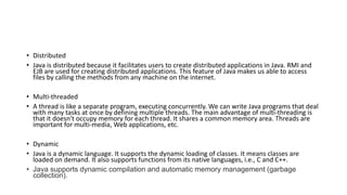 • Distributed
• Java is distributed because it facilitates users to create distributed applications in Java. RMI and
EJB are used for creating distributed applications. This feature of Java makes us able to access
files by calling the methods from any machine on the internet.
• Multi-threaded
• A thread is like a separate program, executing concurrently. We can write Java programs that deal
with many tasks at once by defining multiple threads. The main advantage of multi-threading is
that it doesn't occupy memory for each thread. It shares a common memory area. Threads are
important for multi-media, Web applications, etc.
• Dynamic
• Java is a dynamic language. It supports the dynamic loading of classes. It means classes are
loaded on demand. It also supports functions from its native languages, i.e., C and C++.
• Java supports dynamic compilation and automatic memory management (garbage
collection).
 