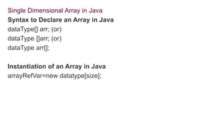 Single Dimensional Array in Java
Syntax to Declare an Array in Java
dataType[] arr; (or)
dataType []arr; (or)
dataType arr[];
Instantiation of an Array in Java
arrayRefVar=new datatype[size];
 