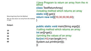 //Java Program to return an array from the m
ethod
class TestReturnArray{
//creating method which returns an array
static int[] get(){
return new int[]{10,30,50,90,60};
}
public static void main(String args[]){
//calling method which returns an array
int arr[]=get();
//printing the values of an array
for(int i=0;i<arr.length;i++)
System.out.println(arr[i]);
}}
Returning Array from the Method
We can also return an array from the method
in Java.
Output:
10
30
50
90
60
 
