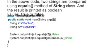 In the above code, two strings are compared
using equals() method of String class. And
the result is printed as boolean
values, true or false.
class Teststringcomparison2{
public static void main(String args[]){
String s1="Sachin";
String s2="SACHIN";
System.out.println(s1.equals(s2));//false
System.out.println(s1.equalsIgnoreCase(s2));//true
}
}
 