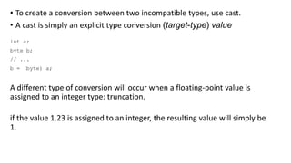 • To create a conversion between two incompatible types, use cast.
• A cast is simply an explicit type conversion (target-type) value
int a;
byte b;
// ...
b = (byte) a;
A different type of conversion will occur when a floating-point value is
assigned to an integer type: truncation.
if the value 1.23 is assigned to an integer, the resulting value will simply be
1.
 