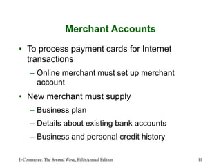 E-Commerce: The Second Wave, Fifth Annual Edition 11
Merchant Accounts
• To process payment cards for Internet
transactions
– Online merchant must set up merchant
account
• New merchant must supply
– Business plan
– Details about existing bank accounts
– Business and personal credit history
 