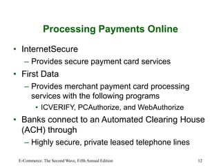 E-Commerce: The Second Wave, Fifth Annual Edition 12
Processing Payments Online
• InternetSecure
– Provides secure payment card services
• First Data
– Provides merchant payment card processing
services with the following programs
• ICVERIFY, PCAuthorize, and WebAuthorize
• Banks connect to an Automated Clearing House
(ACH) through
– Highly secure, private leased telephone lines
 
