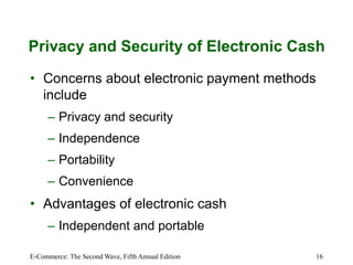 E-Commerce: The Second Wave, Fifth Annual Edition 16
Privacy and Security of Electronic Cash
• Concerns about electronic payment methods
include
– Privacy and security
– Independence
– Portability
– Convenience
• Advantages of electronic cash
– Independent and portable
 