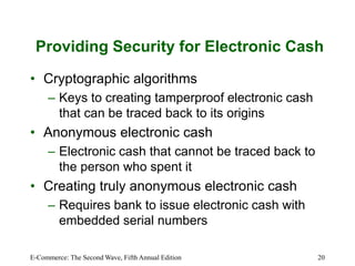 E-Commerce: The Second Wave, Fifth Annual Edition 20
Providing Security for Electronic Cash
• Cryptographic algorithms
– Keys to creating tamperproof electronic cash
that can be traced back to its origins
• Anonymous electronic cash
– Electronic cash that cannot be traced back to
the person who spent it
• Creating truly anonymous electronic cash
– Requires bank to issue electronic cash with
embedded serial numbers
 