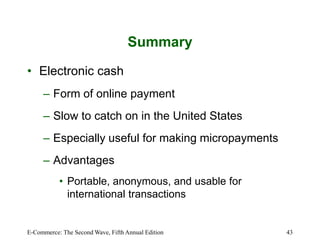 E-Commerce: The Second Wave, Fifth Annual Edition 43
Summary
• Electronic cash
– Form of online payment
– Slow to catch on in the United States
– Especially useful for making micropayments
– Advantages
• Portable, anonymous, and usable for
international transactions
 