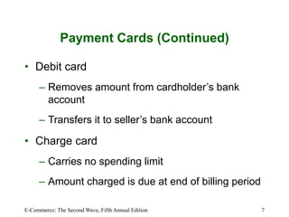 E-Commerce: The Second Wave, Fifth Annual Edition 7
Payment Cards (Continued)
• Debit card
– Removes amount from cardholder’s bank
account
– Transfers it to seller’s bank account
• Charge card
– Carries no spending limit
– Amount charged is due at end of billing period
 