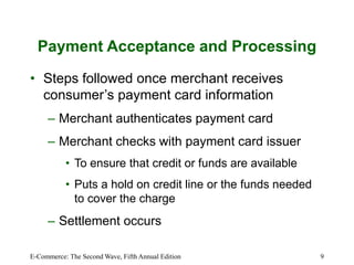 E-Commerce: The Second Wave, Fifth Annual Edition 9
Payment Acceptance and Processing
• Steps followed once merchant receives
consumer’s payment card information
– Merchant authenticates payment card
– Merchant checks with payment card issuer
• To ensure that credit or funds are available
• Puts a hold on credit line or the funds needed
to cover the charge
– Settlement occurs
 