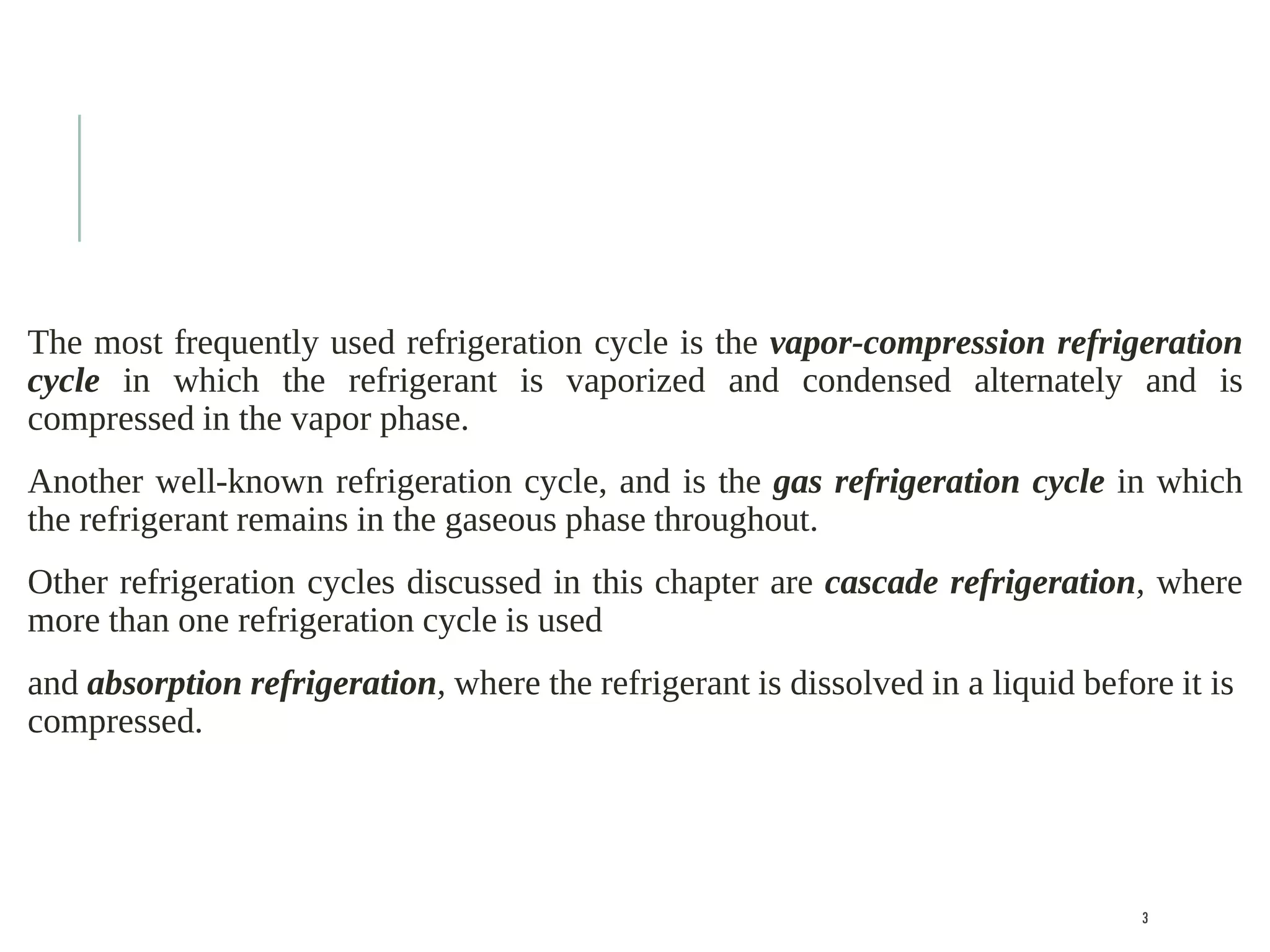 The most frequently used refrigeration cycle is the vapor-compression refrigeration
cycle in which the refrigerant is vaporized and condensed alternately and is
compressed in the vapor phase.
Another well-known refrigeration cycle, and is the gas refrigeration cycle in which
the refrigerant remains in the gaseous phase throughout.
Other refrigeration cycles discussed in this chapter are cascade refrigeration, where
more than one refrigeration cycle is used
and absorption refrigeration, where the refrigerant is dissolved in a liquid before it is
compressed.
3
 