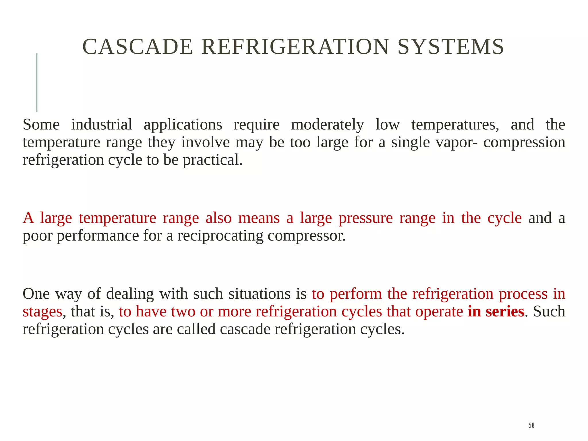 CASCADE REFRIGERATION SYSTEMS
Some industrial applications require moderately low temperatures, and the
temperature range they involve may be too large for a single vapor- compression
refrigeration cycle to be practical.
A large temperature range also means a large pressure range in the cycle and a
poor performance for a reciprocating compressor.
One way of dealing with such situations is to perform the refrigeration process in
stages, that is, to have two or more refrigeration cycles that operate in series. Such
refrigeration cycles are called cascade refrigeration cycles.
58
 