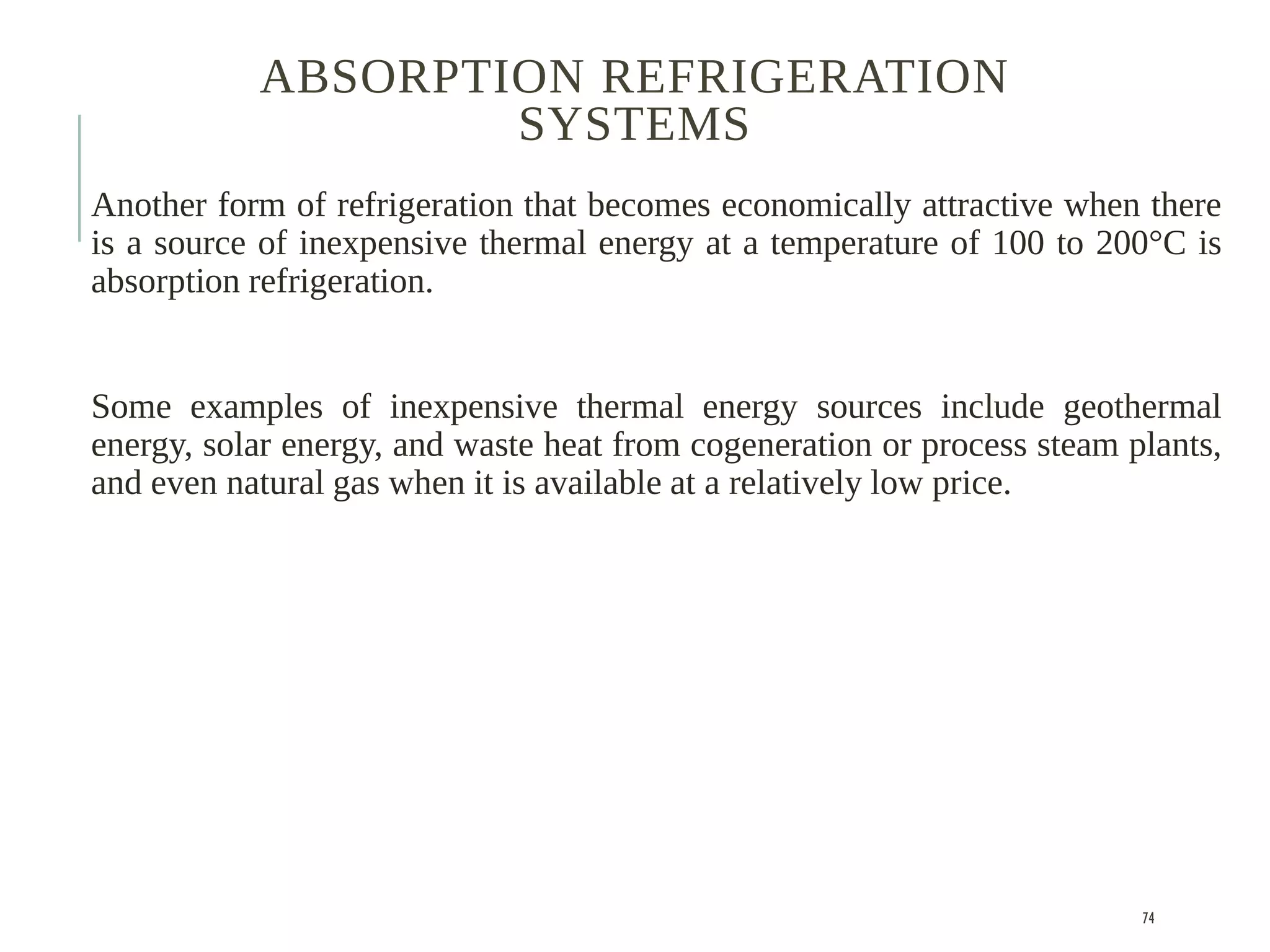ABSORPTION REFRIGERATION
SYSTEMS
Another form of refrigeration that becomes economically attractive when there
is a source of inexpensive thermal energy at a temperature of 100 to 200°C is
absorption refrigeration.
Some examples of inexpensive thermal energy sources include geothermal
energy, solar energy, and waste heat from cogeneration or process steam plants,
and even natural gas when it is available at a relatively low price.
74
 