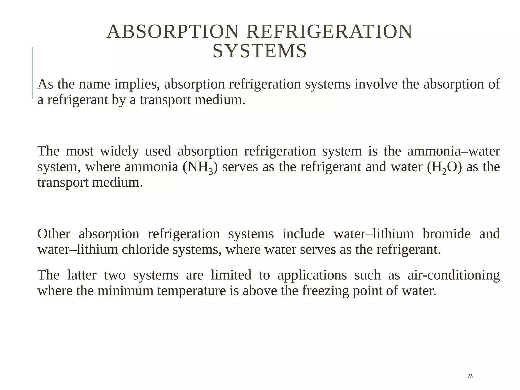 ABSORPTION REFRIGERATION
SYSTEMS
As the name implies, absorption refrigeration systems involve the absorption of
a refrigerant by a transport medium.
The most widely used absorption refrigeration system is the ammonia–water
system, where ammonia (NH3) serves as the refrigerant and water (H2O) as the
transport medium.
Other absorption refrigeration systems include water–lithium bromide and
water–lithium chloride systems, where water serves as the refrigerant.
The latter two systems are limited to applications such as air-conditioning
where the minimum temperature is above the freezing point of water.
76
 