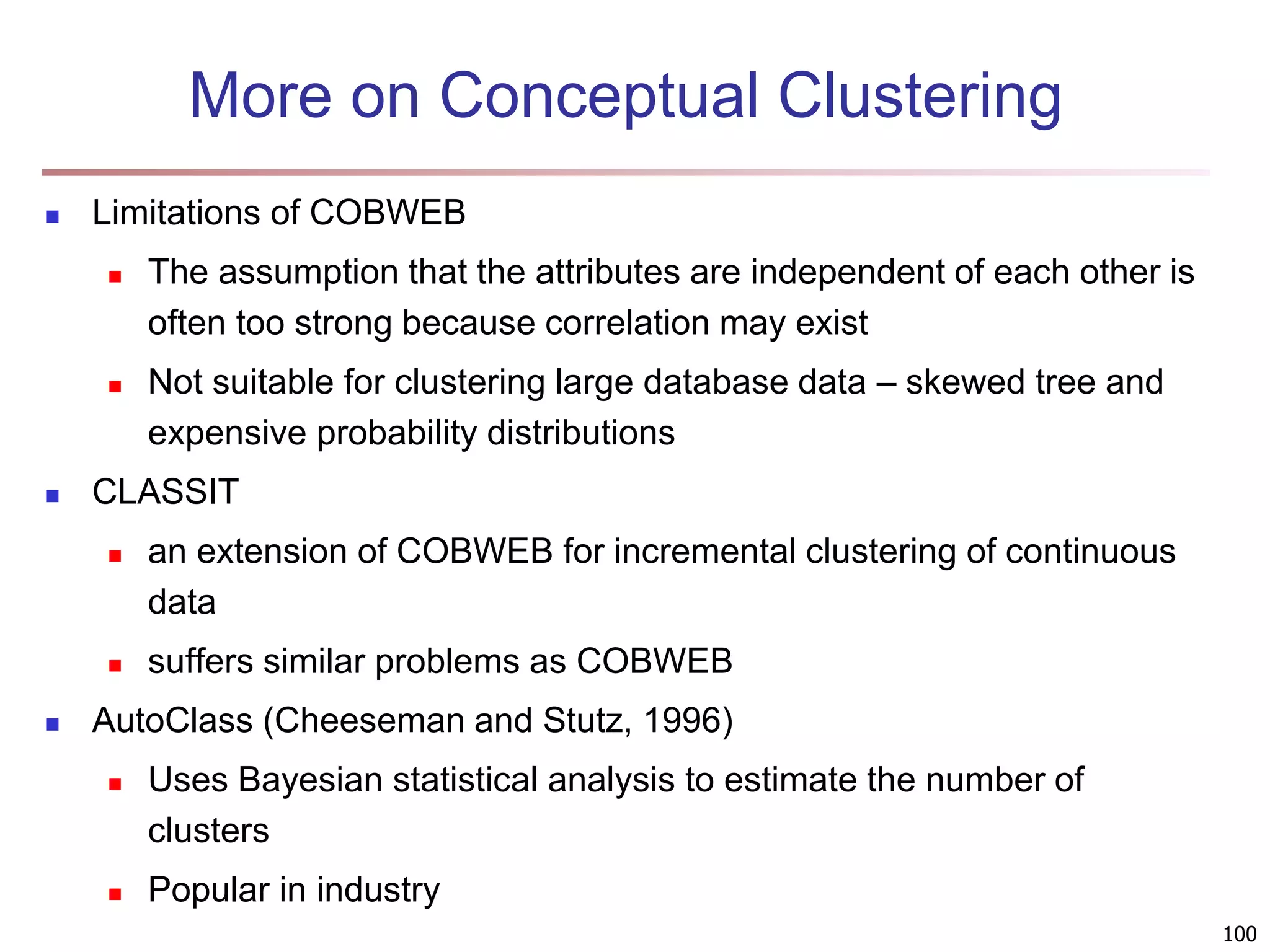 100 More on Conceptual Clustering  Limitations of COBWEB  The assumption that the attributes are independent of each other is often too strong because correlation may exist  Not suitable for clustering large database data – skewed tree and expensive probability distributions  CLASSIT  an extension of COBWEB for incremental clustering of continuous data  suffers similar problems as COBWEB  AutoClass (Cheeseman and Stutz, 1996)  Uses Bayesian statistical analysis to estimate the number of clusters  Popular in industry 