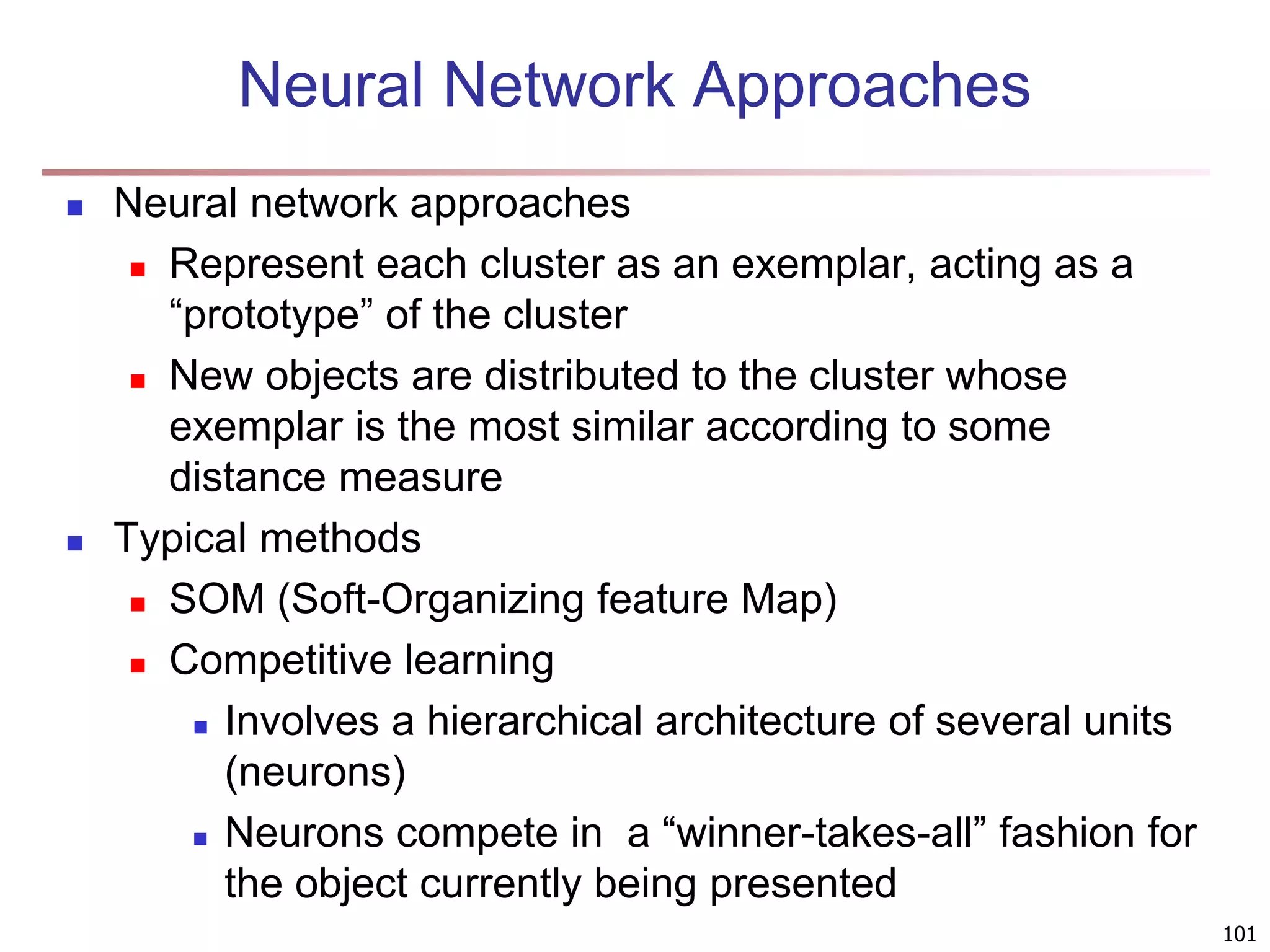 101 Neural Network Approaches  Neural network approaches  Represent each cluster as an exemplar, acting as a “prototype” of the cluster  New objects are distributed to the cluster whose exemplar is the most similar according to some distance measure  Typical methods  SOM (Soft-Organizing feature Map)  Competitive learning  Involves a hierarchical architecture of several units (neurons)  Neurons compete in a “winner-takes-all” fashion for the object currently being presented 