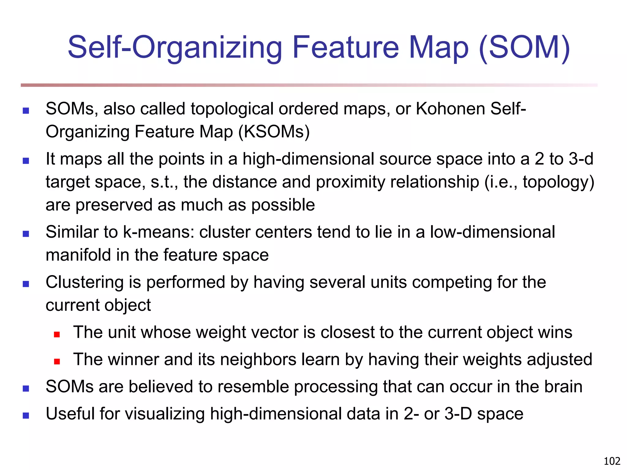 102 Self-Organizing Feature Map (SOM)  SOMs, also called topological ordered maps, or Kohonen Self- Organizing Feature Map (KSOMs)  It maps all the points in a high-dimensional source space into a 2 to 3-d target space, s.t., the distance and proximity relationship (i.e., topology) are preserved as much as possible  Similar to k-means: cluster centers tend to lie in a low-dimensional manifold in the feature space  Clustering is performed by having several units competing for the current object  The unit whose weight vector is closest to the current object wins  The winner and its neighbors learn by having their weights adjusted  SOMs are believed to resemble processing that can occur in the brain  Useful for visualizing high-dimensional data in 2- or 3-D space 