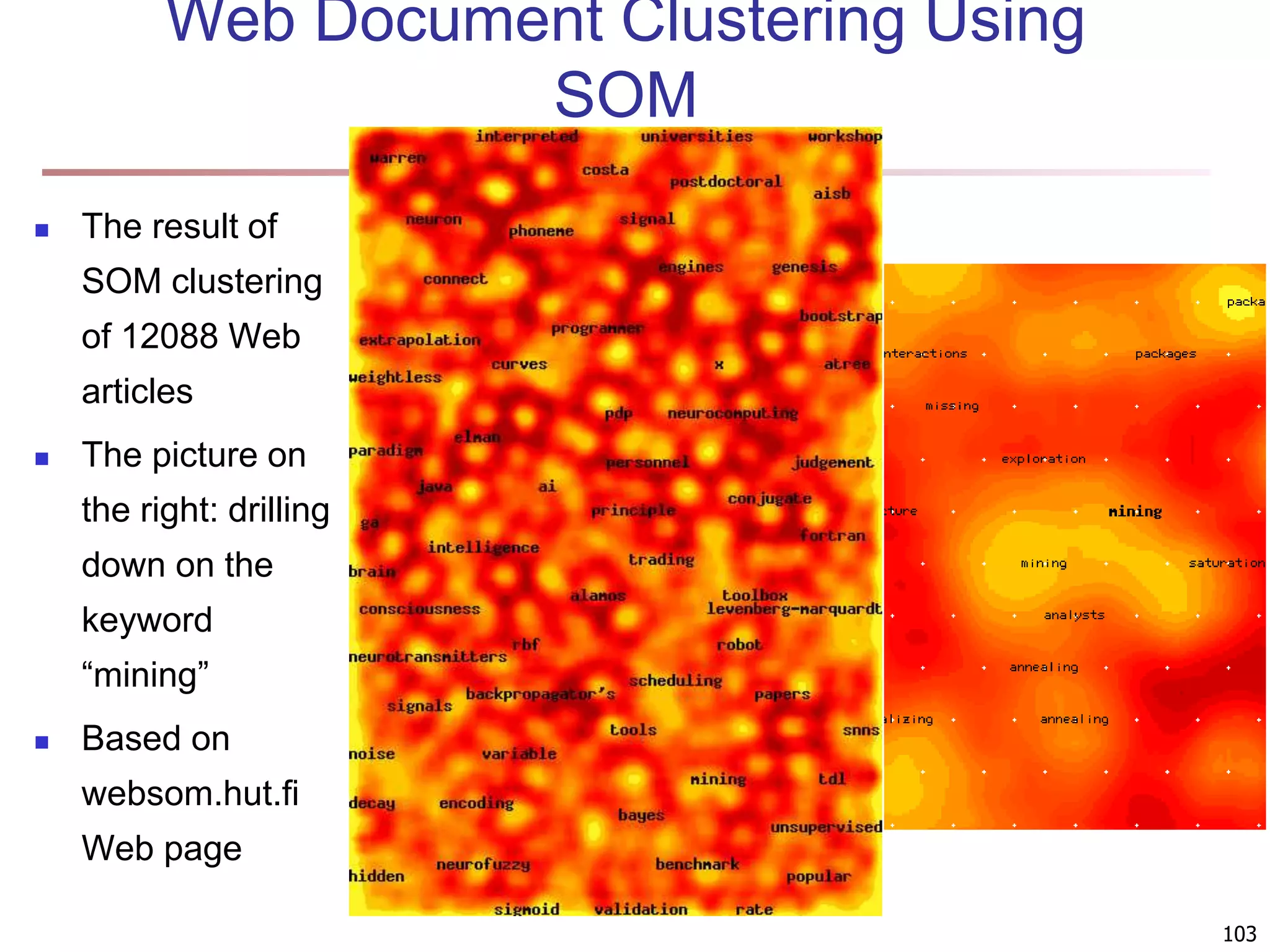 103 Web Document Clustering Using SOM  The result of SOM clustering of 12088 Web articles  The picture on the right: drilling down on the keyword “mining”  Based on websom.hut.fi Web page 