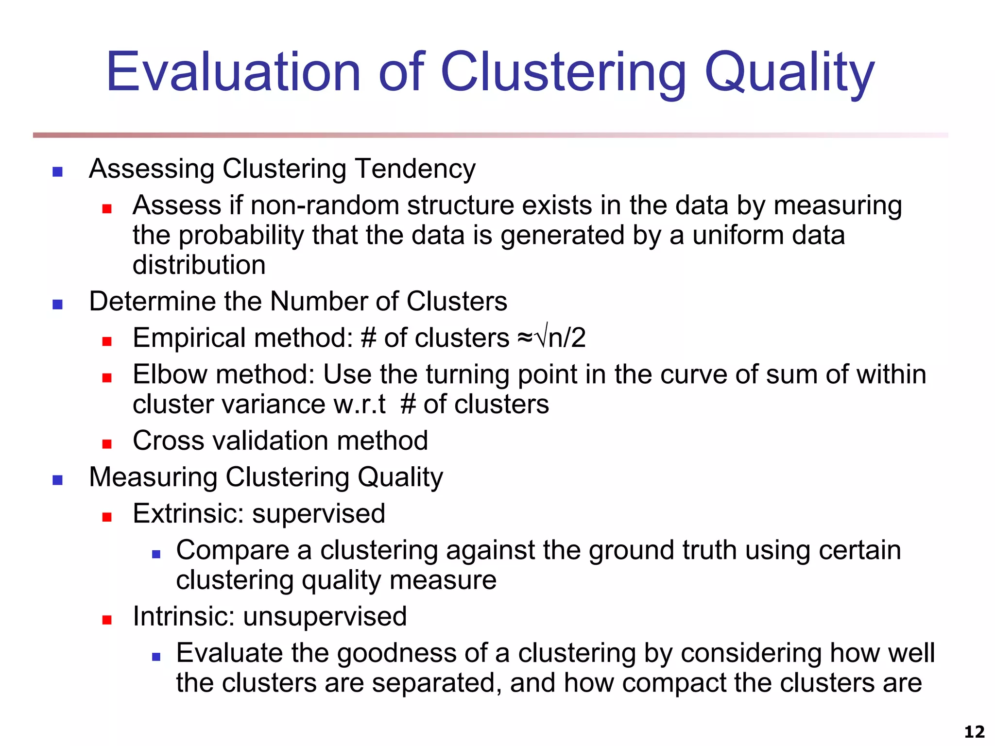 Evaluation of Clustering Quality  Assessing Clustering Tendency  Assess if non-random structure exists in the data by measuring the probability that the data is generated by a uniform data distribution  Determine the Number of Clusters  Empirical method: # of clusters ≈√n/2  Elbow method: Use the turning point in the curve of sum of within cluster variance w.r.t # of clusters  Cross validation method  Measuring Clustering Quality  Extrinsic: supervised  Compare a clustering against the ground truth using certain clustering quality measure  Intrinsic: unsupervised  Evaluate the goodness of a clustering by considering how well the clusters are separated, and how compact the clusters are 12 