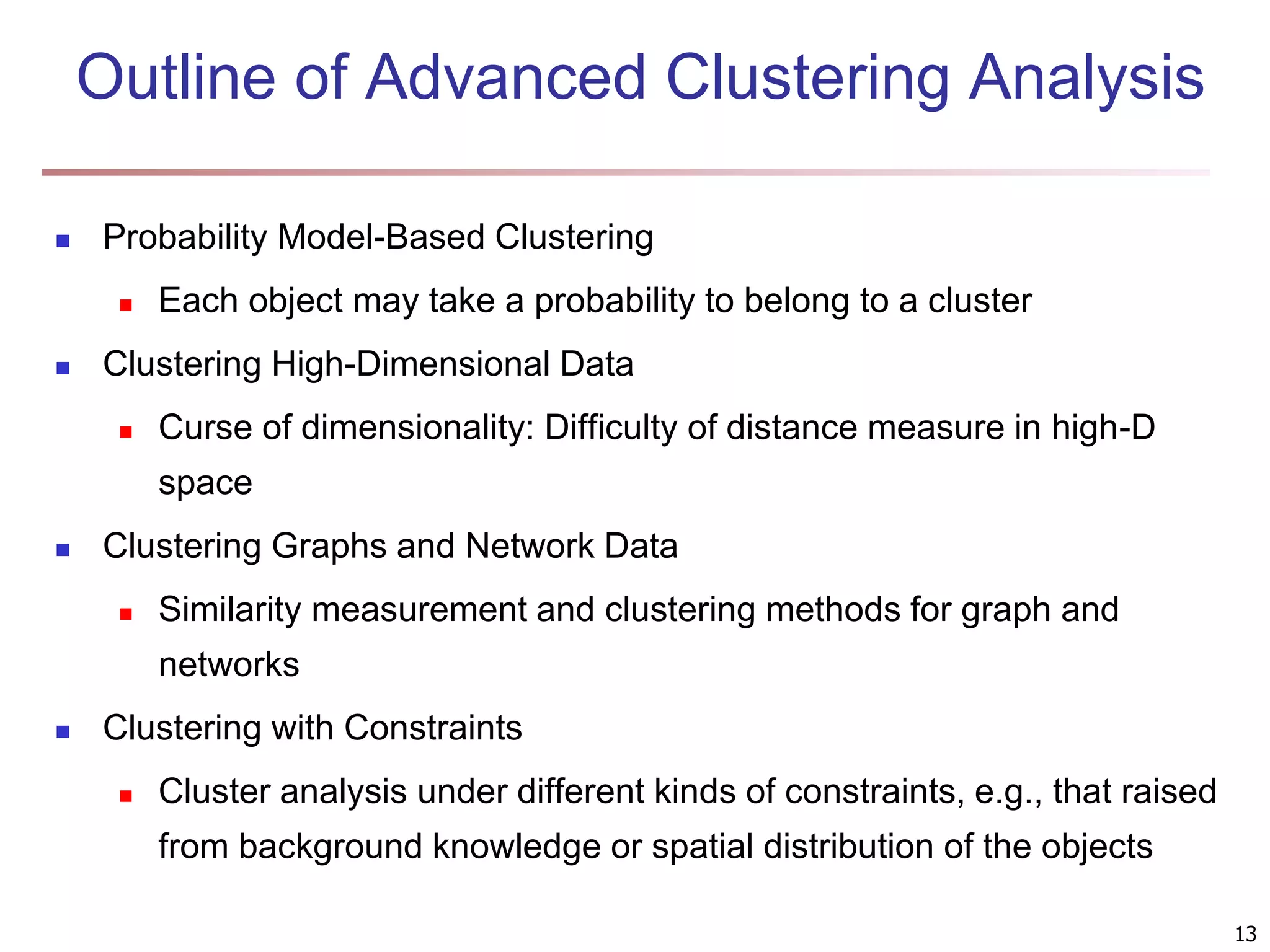 13 Outline of Advanced Clustering Analysis  Probability Model-Based Clustering  Each object may take a probability to belong to a cluster  Clustering High-Dimensional Data  Curse of dimensionality: Difficulty of distance measure in high-D space  Clustering Graphs and Network Data  Similarity measurement and clustering methods for graph and networks  Clustering with Constraints  Cluster analysis under different kinds of constraints, e.g., that raised from background knowledge or spatial distribution of the objects 